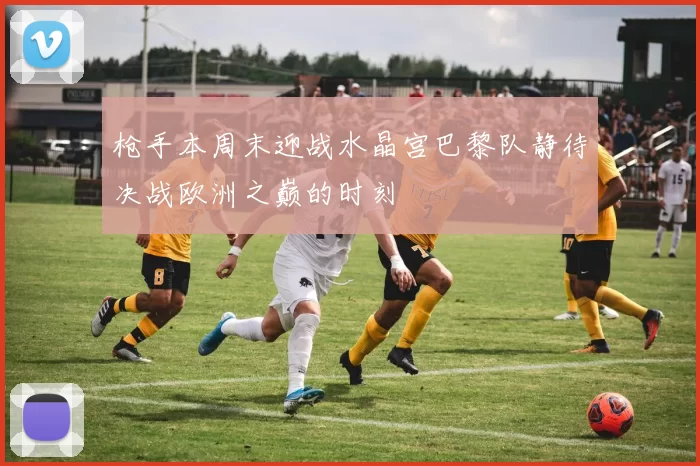 枪手本周末迎战水晶宫巴黎队静待决战欧洲之巅的时刻