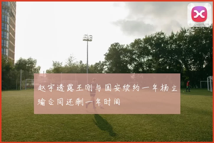 赵宇透露王刚与国安续约一年杨立瑜合同还剩一年时间