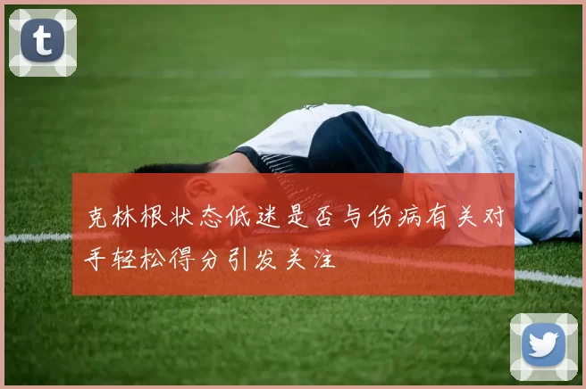 克林根状态低迷是否与伤病有关对手轻松得分引发关注