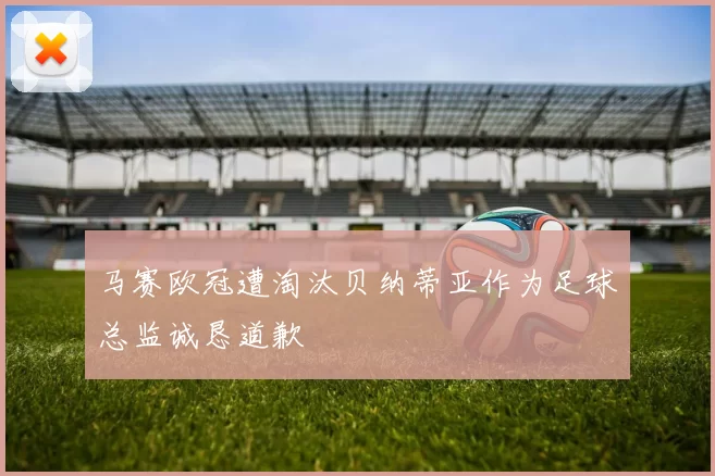 马赛欧冠遭淘汰贝纳蒂亚作为足球总监诚恳道歉