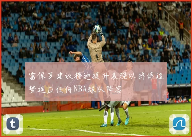 富保罗建议穆迪提升表现以挤掉追梦适应任何NBA球队阵容