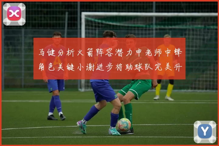 马健分析火箭阵容潜力申老师中锋角色关键小谢进步将助球队完美升级