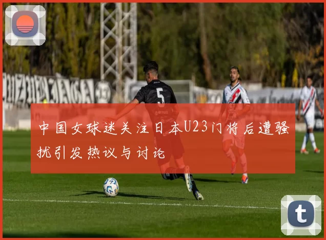 中国女球迷关注日本U23门将后遭骚扰引发热议与讨论