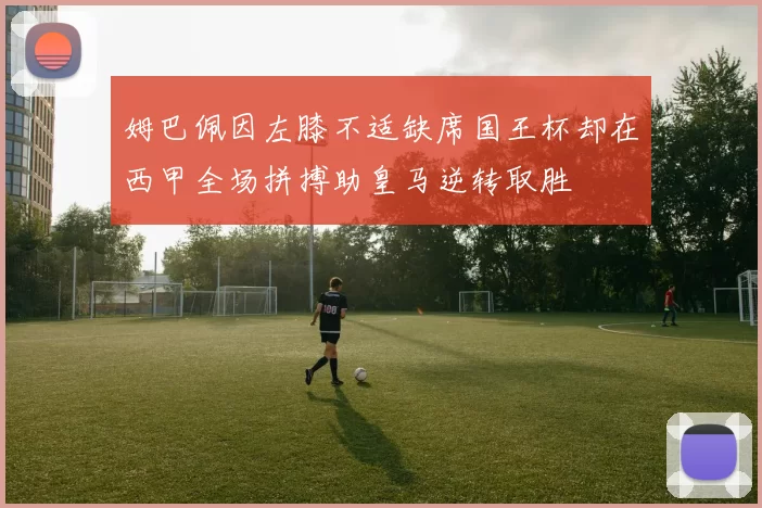 姆巴佩因左膝不适缺席国王杯却在西甲全场拼搏助皇马逆转取胜